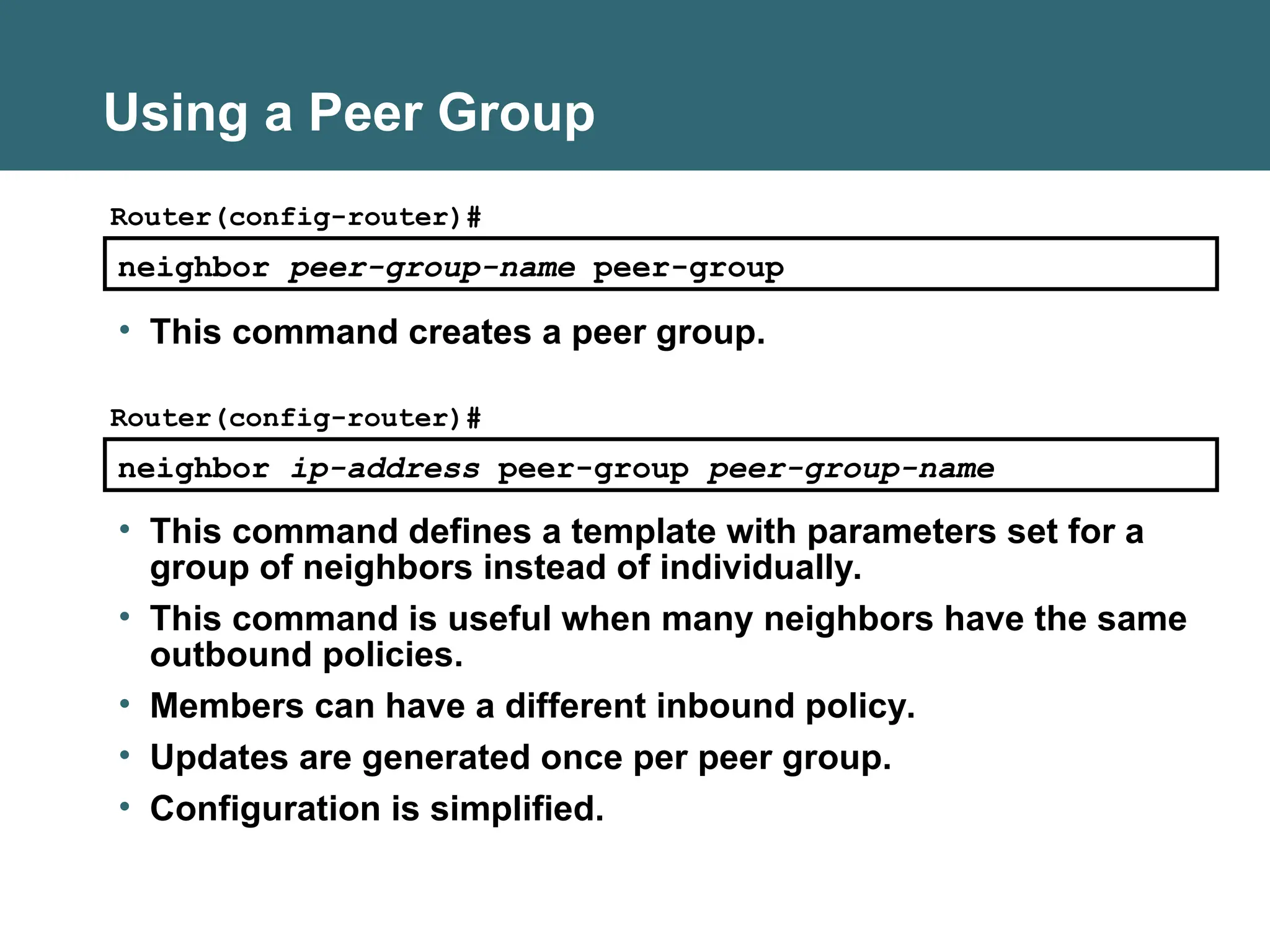 neighbor peer-group-name peer-group
Router(config-router)#
• This command creates a peer group.
Using a Peer Group
neighbor ip-address peer-group peer-group-name
Router(config-router)#
• This command defines a template with parameters set for a
group of neighbors instead of individually.
• This command is useful when many neighbors have the same
outbound policies.
• Members can have a different inbound policy.
• Updates are generated once per peer group.
• Configuration is simplified.
 