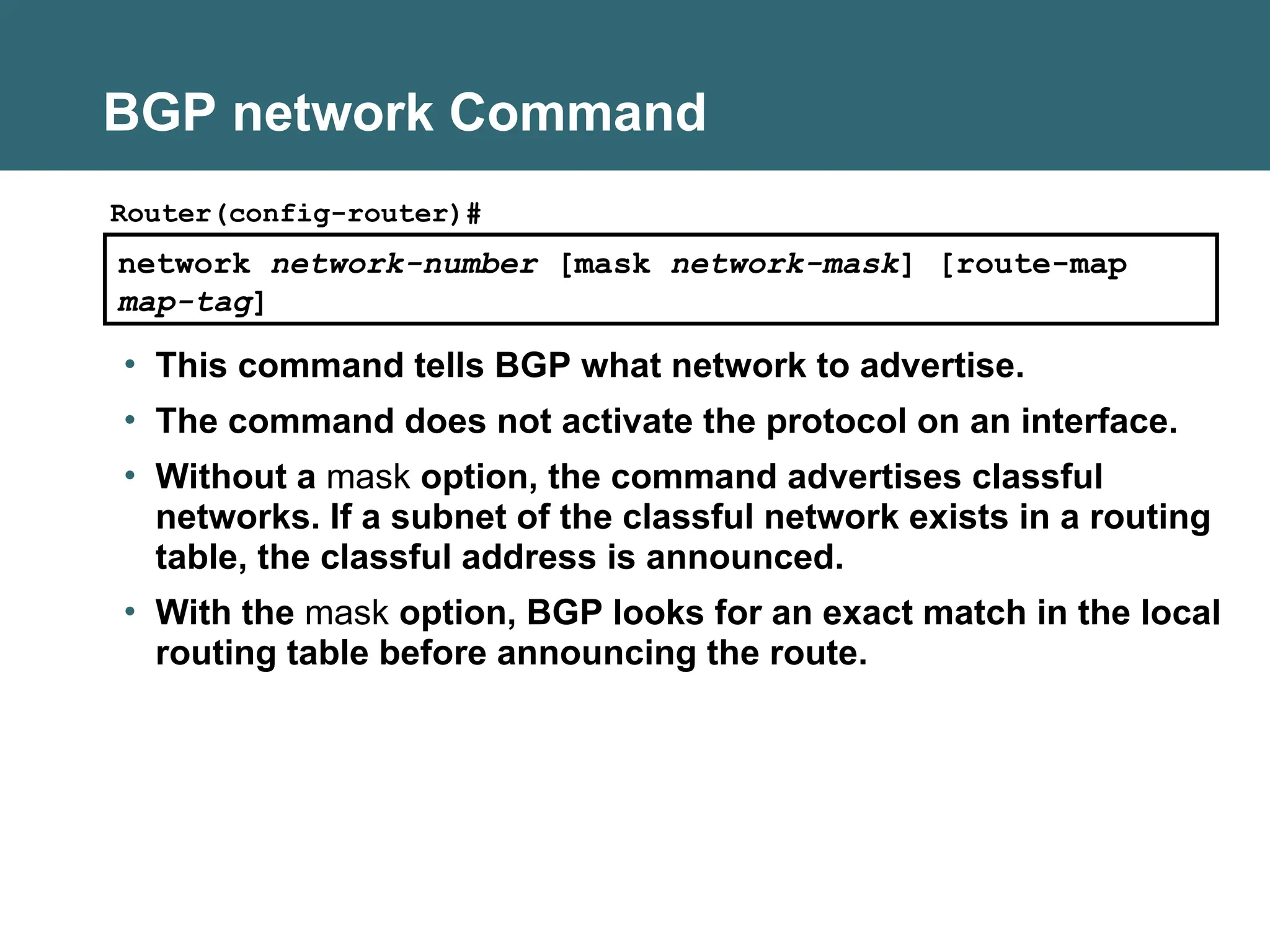 BGP network Command
network network-number [mask network-mask] [route-map
map-tag]
Router(config-router)#
• This command tells BGP what network to advertise.
• The command does not activate the protocol on an interface.
• Without a mask option, the command advertises classful
networks. If a subnet of the classful network exists in a routing
table, the classful address is announced.
• With the mask option, BGP looks for an exact match in the local
routing table before announcing the route.
 
