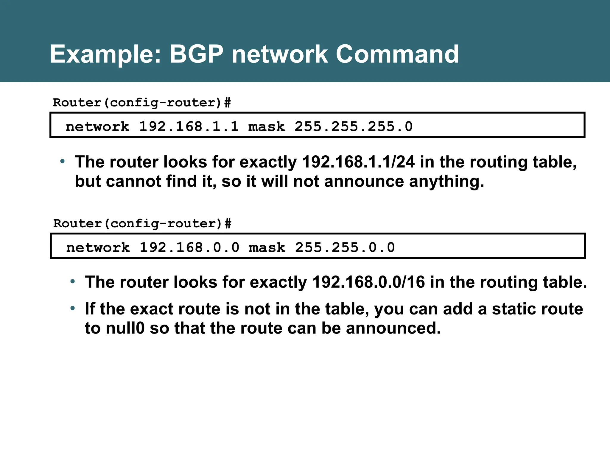 Example: BGP network Command
network 192.168.1.1 mask 255.255.255.0
Router(config-router)#
• The router looks for exactly 192.168.1.1/24 in the routing table,
but cannot find it, so it will not announce anything.
network 192.168.0.0 mask 255.255.0.0
Router(config-router)#
• The router looks for exactly 192.168.0.0/16 in the routing table.
• If the exact route is not in the table, you can add a static route
to null0 so that the route can be announced.
 
