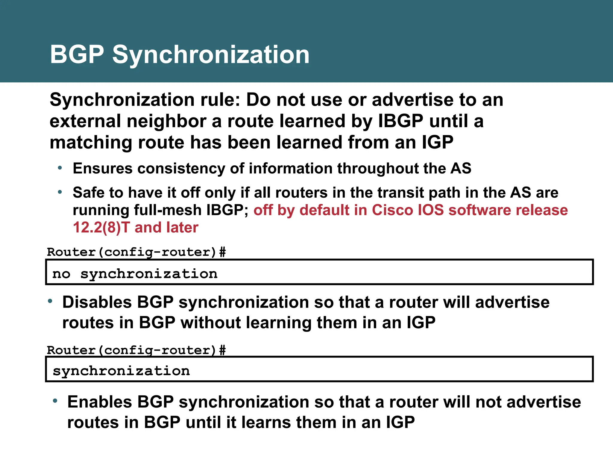 BGP Synchronization
Synchronization rule: Do not use or advertise to an
external neighbor a route learned by IBGP until a
matching route has been learned from an IGP
• Ensures consistency of information throughout the AS
• Safe to have it off only if all routers in the transit path in the AS are
running full-mesh IBGP; off by default in Cisco IOS software release
12.2(8)T and later
no synchronization
Router(config-router)#
• Disables BGP synchronization so that a router will advertise
routes in BGP without learning them in an IGP
synchronization
Router(config-router)#
• Enables BGP synchronization so that a router will not advertise
routes in BGP until it learns them in an IGP
 