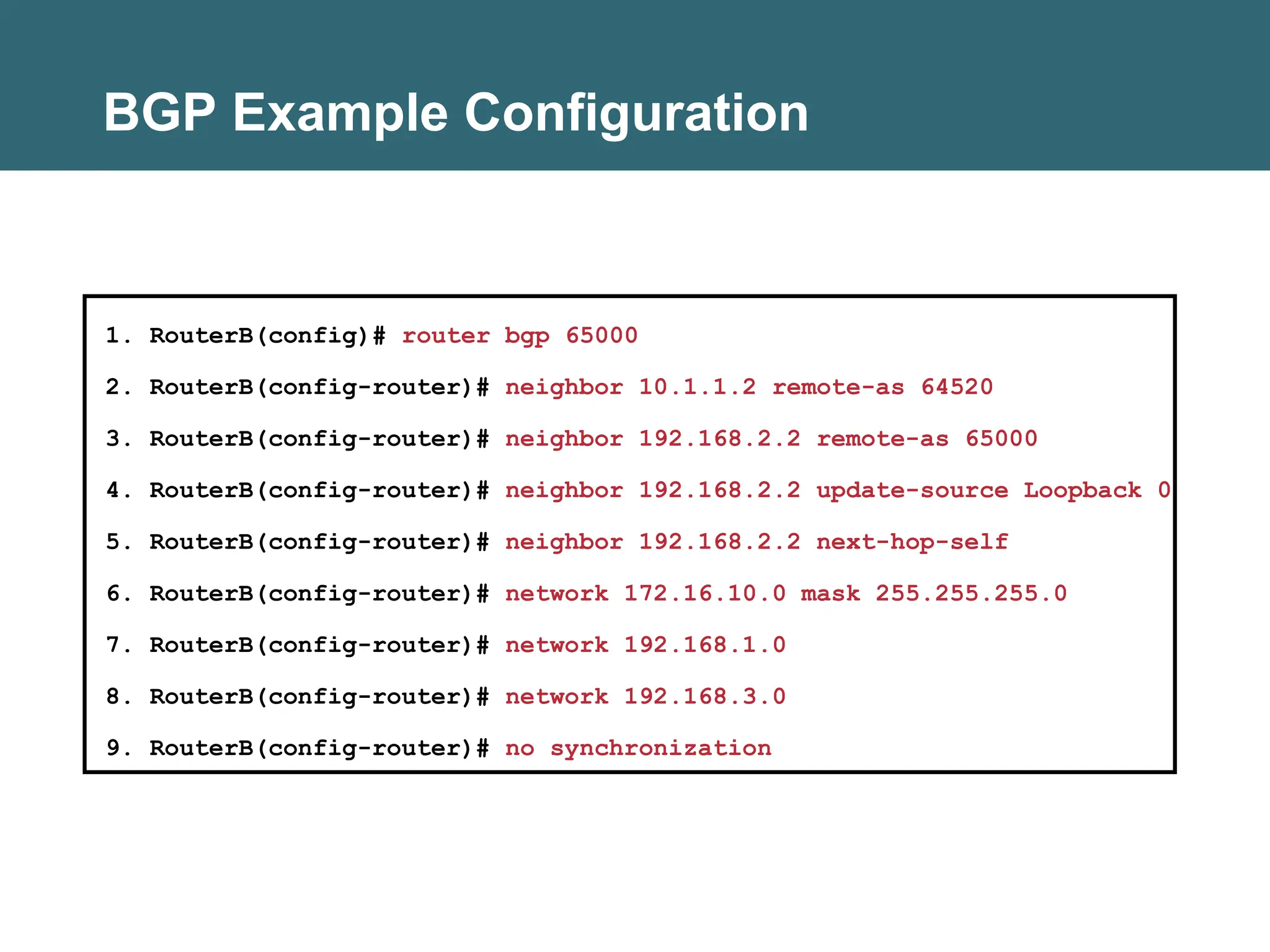 BGP Example Configuration
1. RouterB(config)# router bgp 65000
2. RouterB(config-router)# neighbor 10.1.1.2 remote-as 64520
3. RouterB(config-router)# neighbor 192.168.2.2 remote-as 65000
4. RouterB(config-router)# neighbor 192.168.2.2 update-source Loopback 0
5. RouterB(config-router)# neighbor 192.168.2.2 next-hop-self
6. RouterB(config-router)# network 172.16.10.0 mask 255.255.255.0
7. RouterB(config-router)# network 192.168.1.0
8. RouterB(config-router)# network 192.168.3.0
9. RouterB(config-router)# no synchronization
 