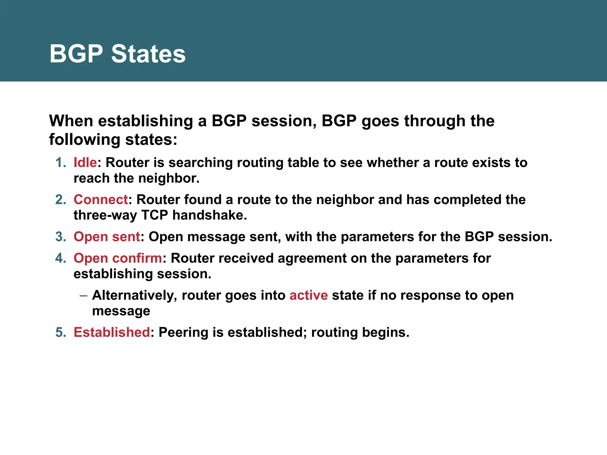 BGP States
When establishing a BGP session, BGP goes through the
following states:
1. Idle: Router is searching routing table to see whether a route exists to
reach the neighbor.
2. Connect: Router found a route to the neighbor and has completed the
three-way TCP handshake.
3. Open sent: Open message sent, with the parameters for the BGP session.
4. Open confirm: Router received agreement on the parameters for
establishing session.
– Alternatively, router goes into active state if no response to open
message
5. Established: Peering is established; routing begins.
 