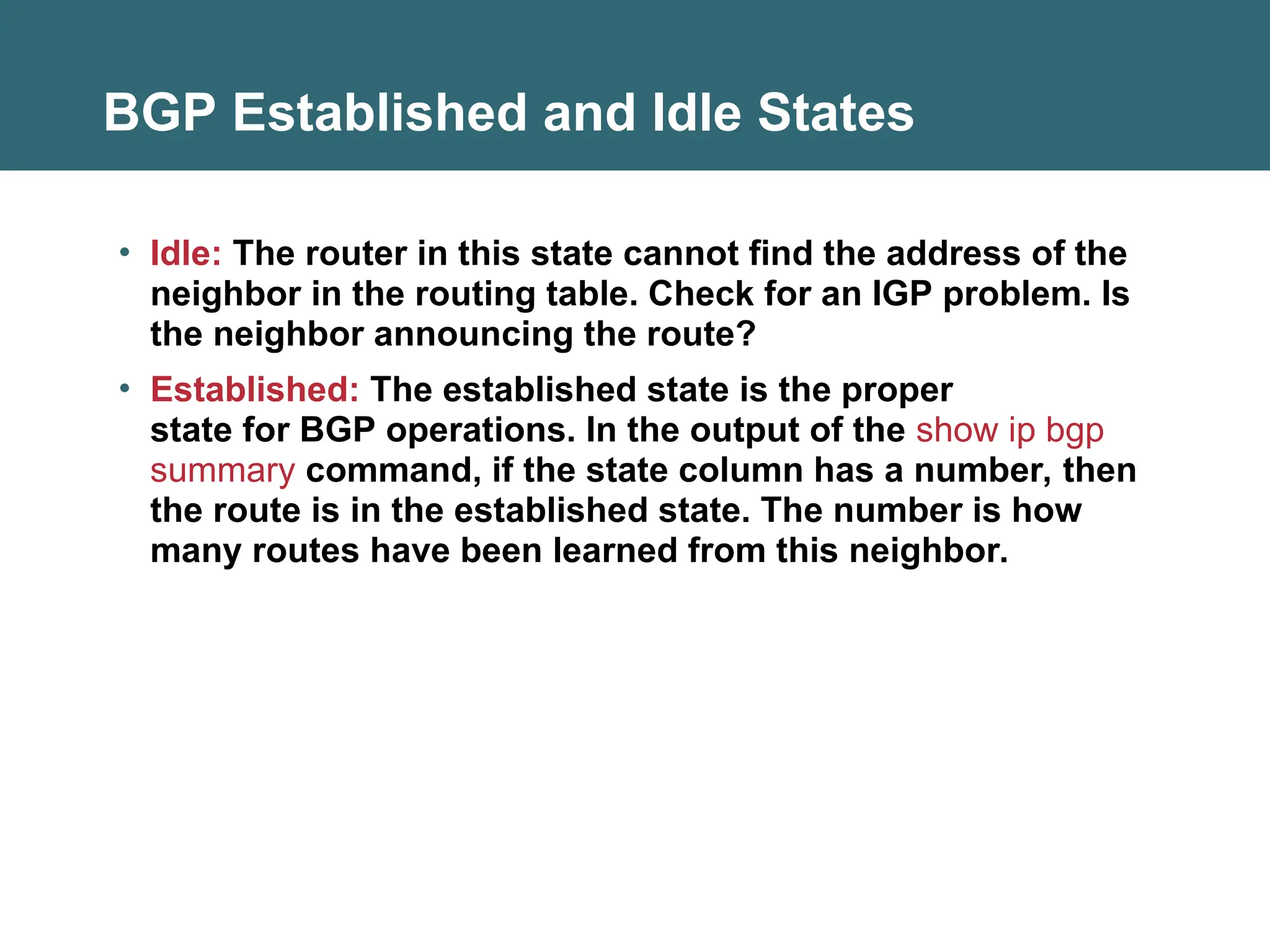 BGP Established and Idle States
• Idle: The router in this state cannot find the address of the
neighbor in the routing table. Check for an IGP problem. Is
the neighbor announcing the route?
• Established: The established state is the proper
state for BGP operations. In the output of the show ip bgp
summary command, if the state column has a number, then
the route is in the established state. The number is how
many routes have been learned from this neighbor.
 