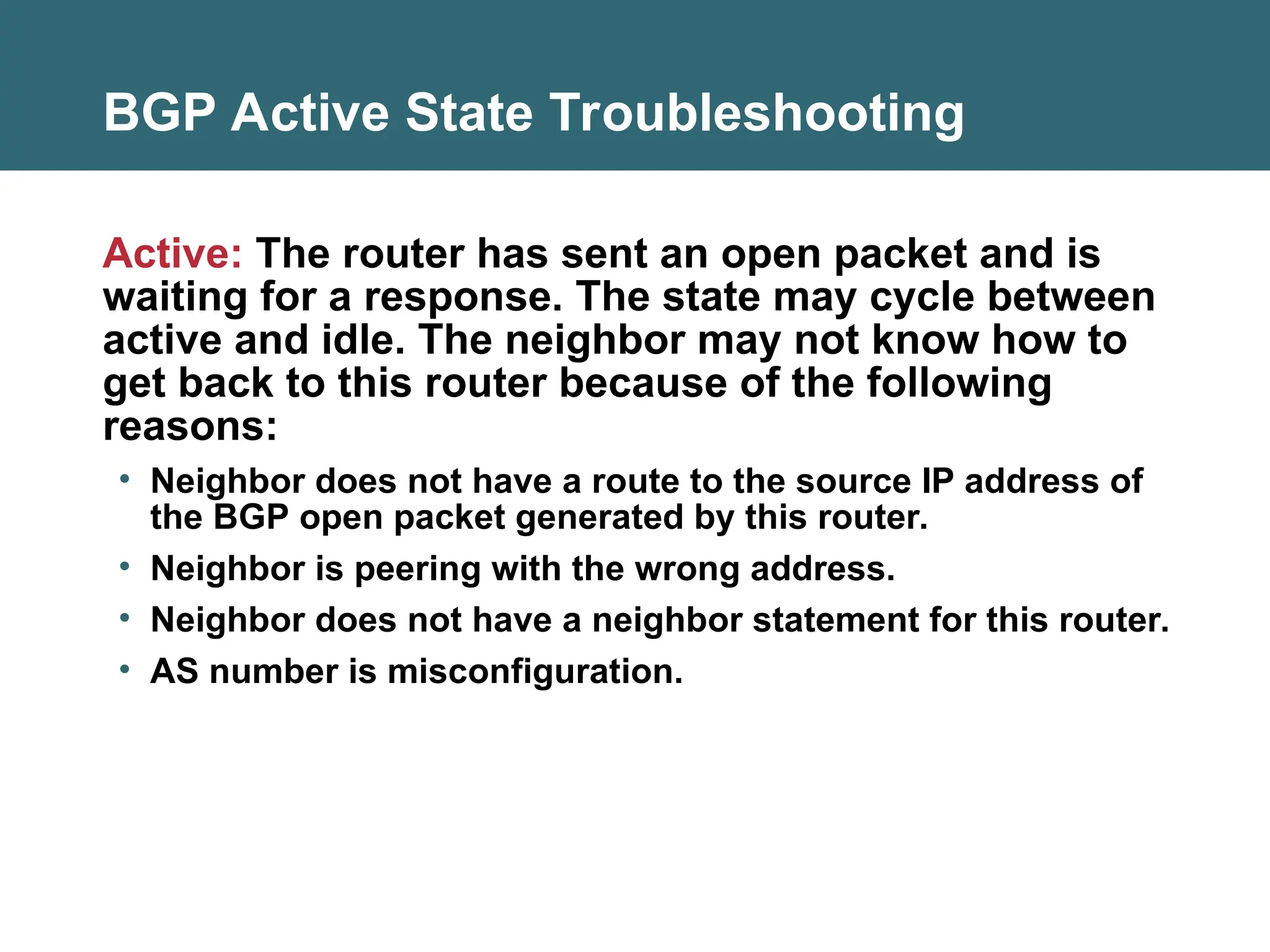 BGP Active State Troubleshooting
Active: The router has sent an open packet and is
waiting for a response. The state may cycle between
active and idle. The neighbor may not know how to
get back to this router because of the following
reasons:
• Neighbor does not have a route to the source IP address of
the BGP open packet generated by this router.
• Neighbor is peering with the wrong address.
• Neighbor does not have a neighbor statement for this router.
• AS number is misconfiguration.
 
