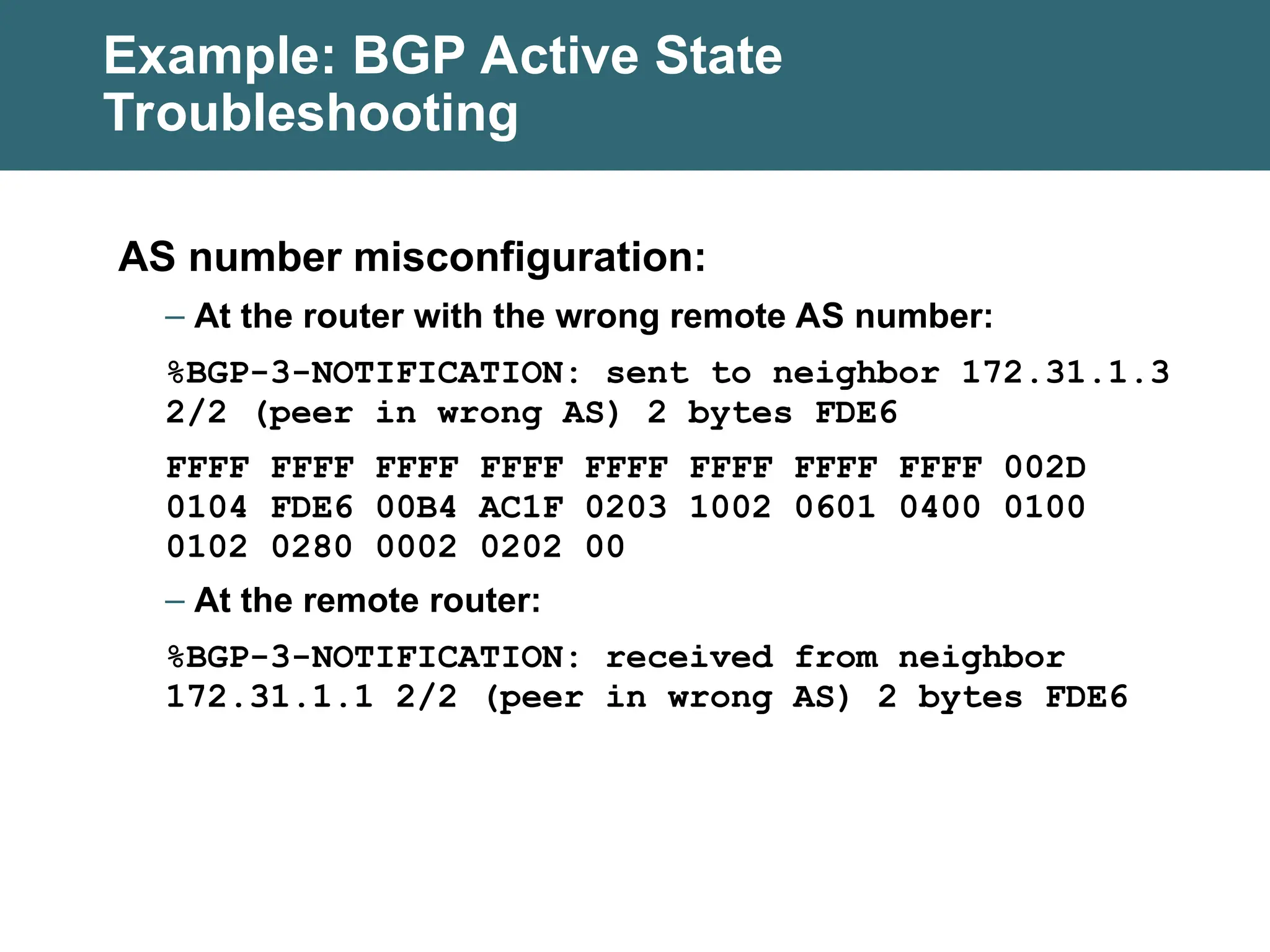 Example: BGP Active State
Troubleshooting
AS number misconfiguration:
– At the router with the wrong remote AS number:
%BGP-3-NOTIFICATION: sent to neighbor 172.31.1.3
2/2 (peer in wrong AS) 2 bytes FDE6
FFFF FFFF FFFF FFFF FFFF FFFF FFFF FFFF 002D
0104 FDE6 00B4 AC1F 0203 1002 0601 0400 0100
0102 0280 0002 0202 00
– At the remote router:
%BGP-3-NOTIFICATION: received from neighbor
172.31.1.1 2/2 (peer in wrong AS) 2 bytes FDE6
 