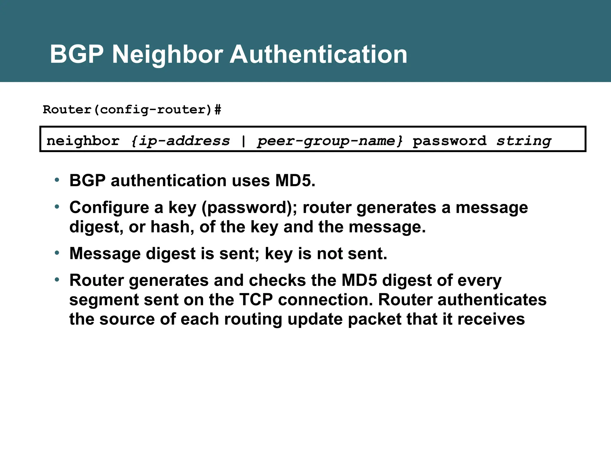 BGP Neighbor Authentication
• BGP authentication uses MD5.
• Configure a key (password); router generates a message
digest, or hash, of the key and the message.
• Message digest is sent; key is not sent.
• Router generates and checks the MD5 digest of every
segment sent on the TCP connection. Router authenticates
the source of each routing update packet that it receives
neighbor {ip-address | peer-group-name} password string
Router(config-router)#
 