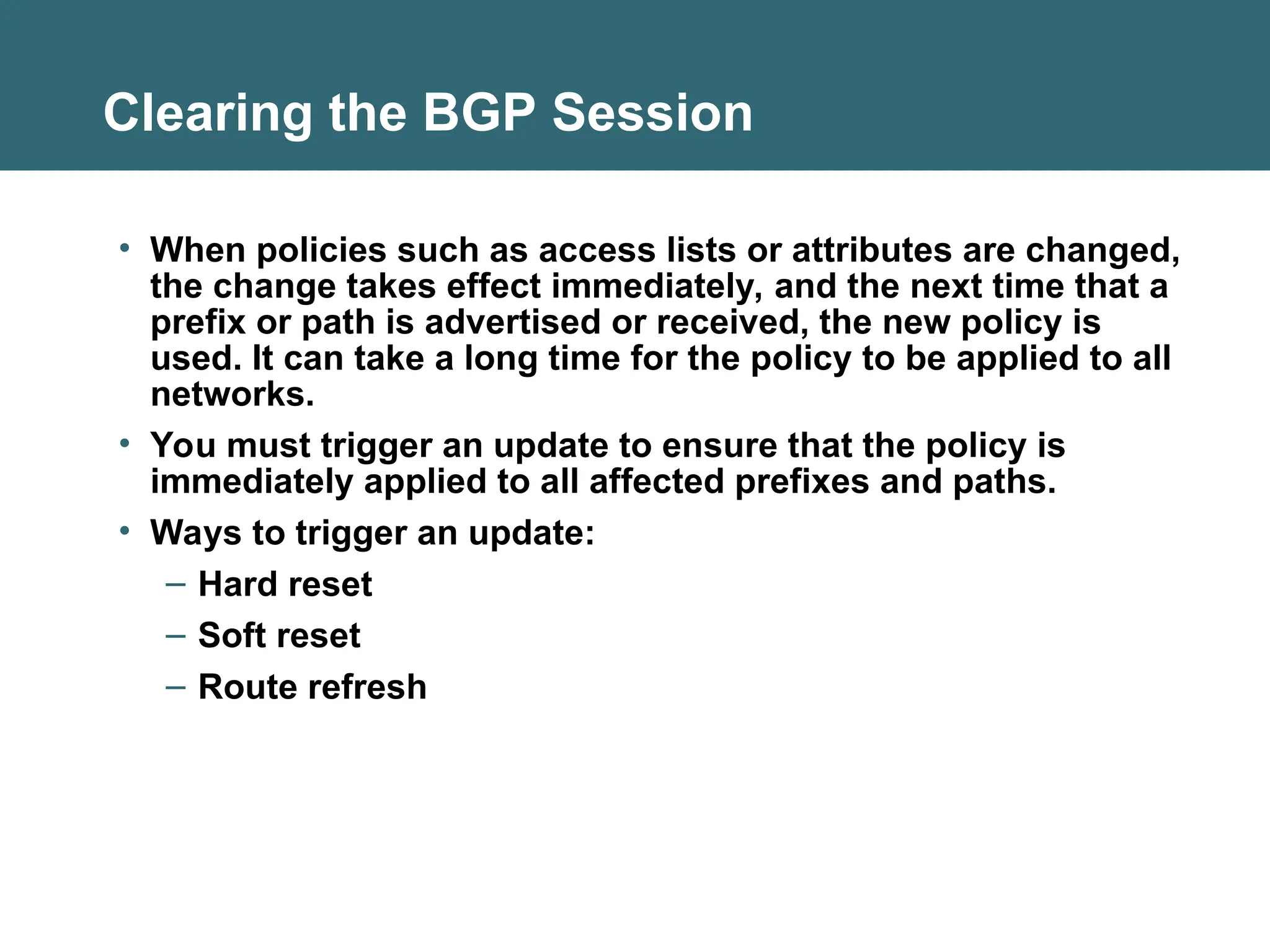 Clearing the BGP Session
• When policies such as access lists or attributes are changed,
the change takes effect immediately, and the next time that a
prefix or path is advertised or received, the new policy is
used. It can take a long time for the policy to be applied to all
networks.
• You must trigger an update to ensure that the policy is
immediately applied to all affected prefixes and paths.
• Ways to trigger an update:
– Hard reset
– Soft reset
– Route refresh
 