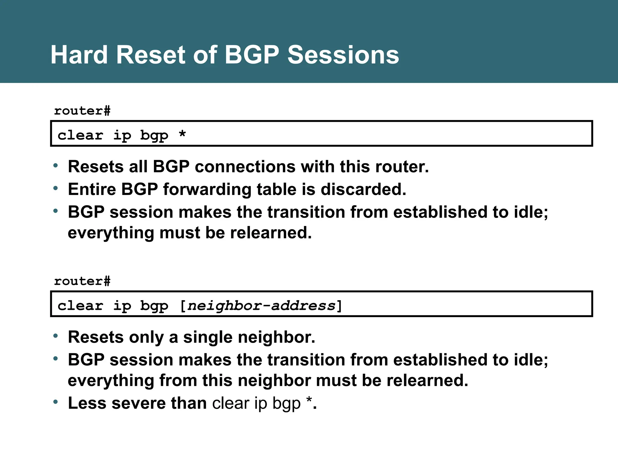 clear ip bgp *
router#
• Resets all BGP connections with this router.
• Entire BGP forwarding table is discarded.
• BGP session makes the transition from established to idle;
everything must be relearned.
Hard Reset of BGP Sessions
clear ip bgp [neighbor-address]
router#
• Resets only a single neighbor.
• BGP session makes the transition from established to idle;
everything from this neighbor must be relearned.
• Less severe than clear ip bgp *.
 
