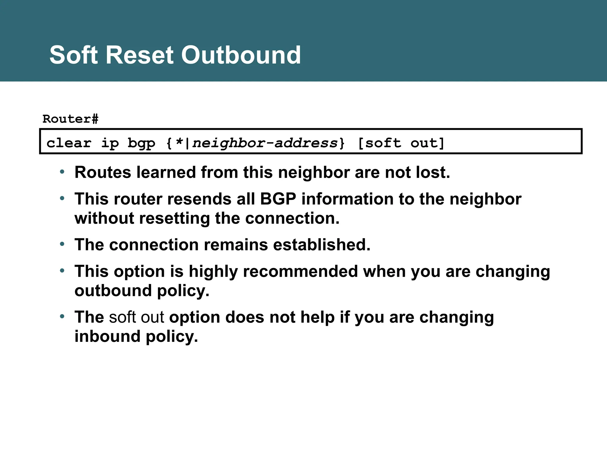 Soft Reset Outbound
clear ip bgp {*|neighbor-address} [soft out]
Router#
• Routes learned from this neighbor are not lost.
• This router resends all BGP information to the neighbor
without resetting the connection.
• The connection remains established.
• This option is highly recommended when you are changing
outbound policy.
• The soft out option does not help if you are changing
inbound policy.
 