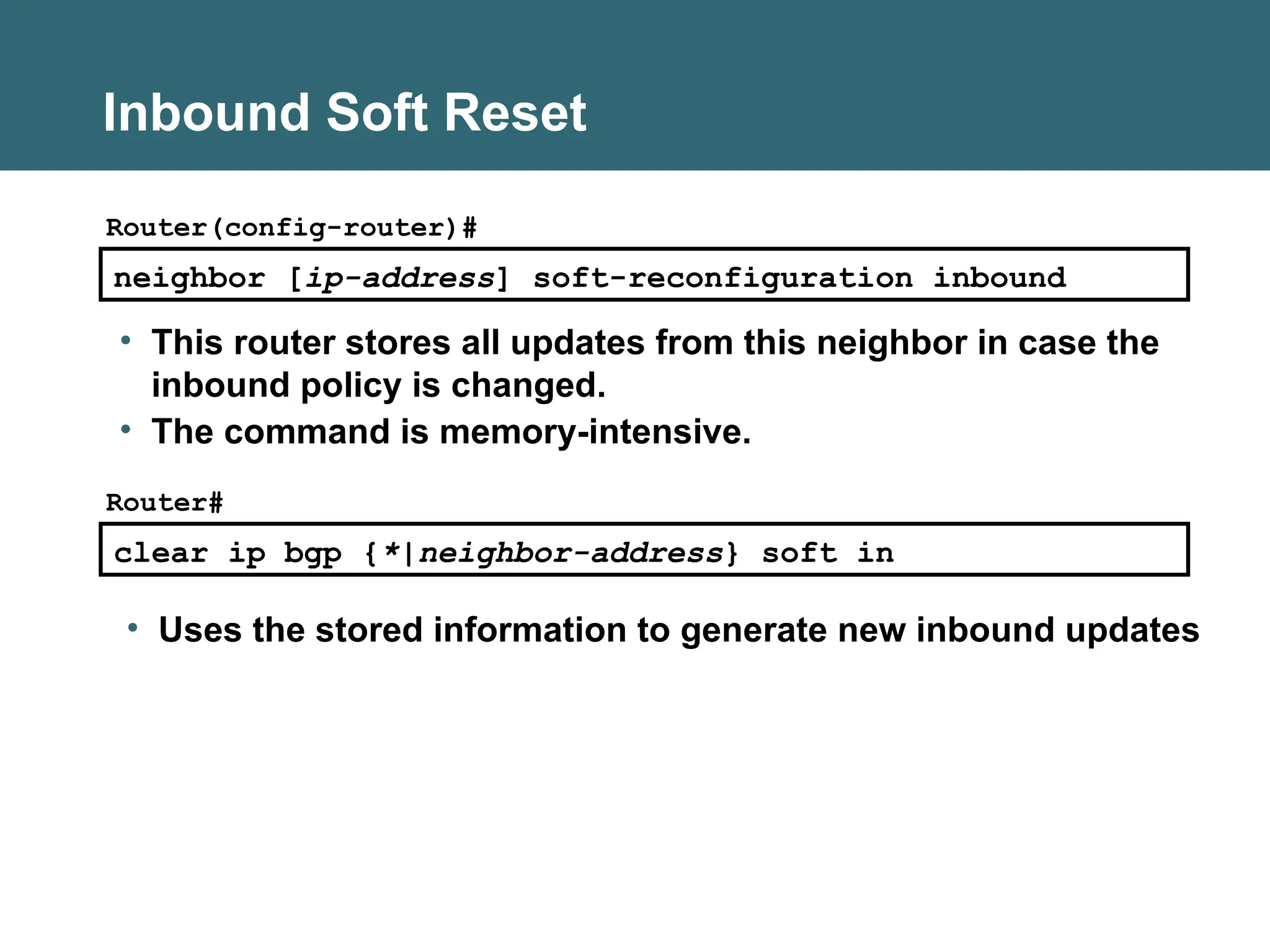 Inbound Soft Reset
neighbor [ip-address] soft-reconfiguration inbound
Router(config-router)#
• This router stores all updates from this neighbor in case the
inbound policy is changed.
• The command is memory-intensive.
clear ip bgp {*|neighbor-address} soft in
Router#
• Uses the stored information to generate new inbound updates
 