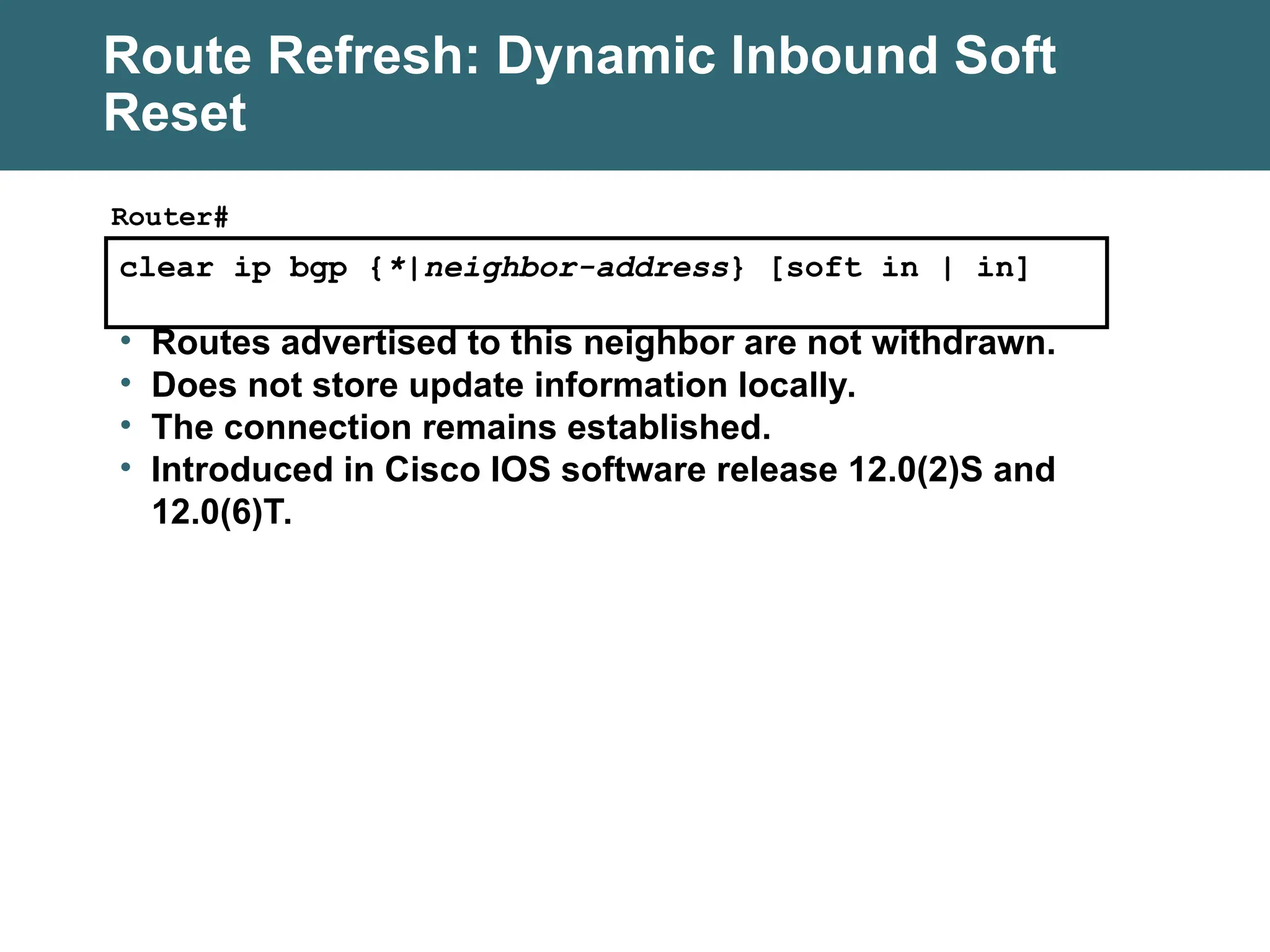 clear ip bgp {*|neighbor-address} [soft in | in]
Router#
• Routes advertised to this neighbor are not withdrawn.
• Does not store update information locally.
• The connection remains established.
• Introduced in Cisco IOS software release 12.0(2)S and
12.0(6)T.
Route Refresh: Dynamic Inbound Soft
Reset
 