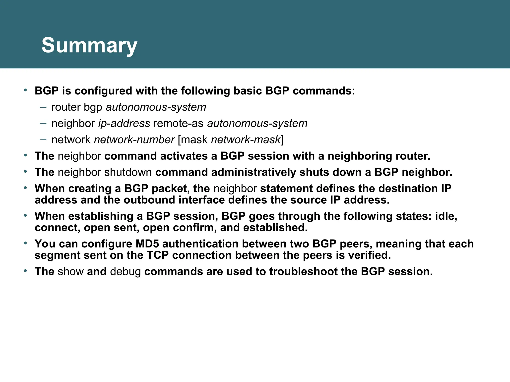 Summary
• BGP is configured with the following basic BGP commands:
– router bgp autonomous-system
– neighbor ip-address remote-as autonomous-system
– network network-number [mask network-mask]
• The neighbor command activates a BGP session with a neighboring router.
• The neighbor shutdown command administratively shuts down a BGP neighbor.
• When creating a BGP packet, the neighbor statement defines the destination IP
address and the outbound interface defines the source IP address.
• When establishing a BGP session, BGP goes through the following states: idle,
connect, open sent, open confirm, and established.
• You can configure MD5 authentication between two BGP peers, meaning that each
segment sent on the TCP connection between the peers is verified.
• The show and debug commands are used to troubleshoot the BGP session.
 
