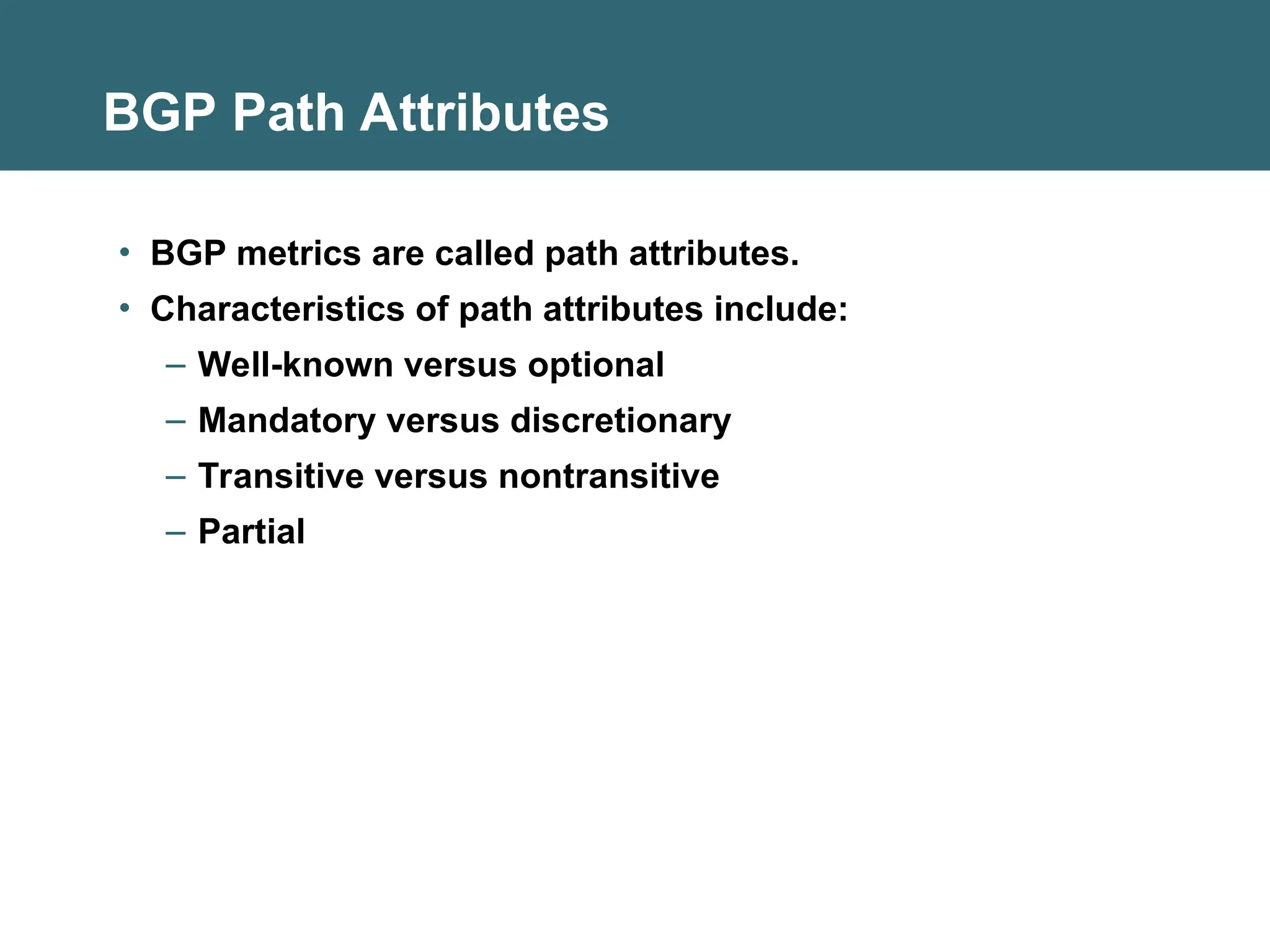 BGP Path Attributes
• BGP metrics are called path attributes.
• Characteristics of path attributes include:
– Well-known versus optional
– Mandatory versus discretionary
– Transitive versus nontransitive
– Partial
 