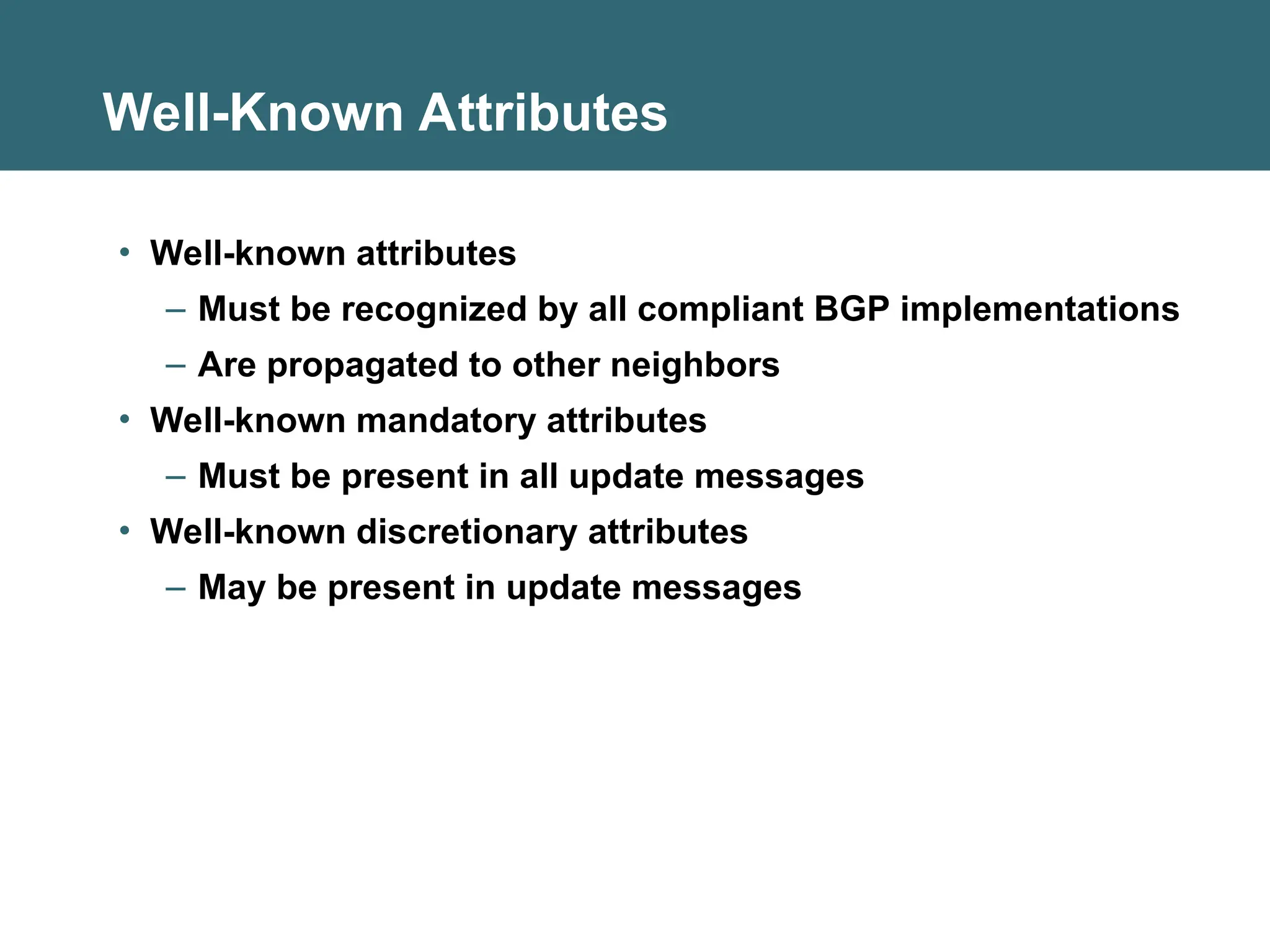 Well-Known Attributes
• Well-known attributes
– Must be recognized by all compliant BGP implementations
– Are propagated to other neighbors
• Well-known mandatory attributes
– Must be present in all update messages
• Well-known discretionary attributes
– May be present in update messages
 