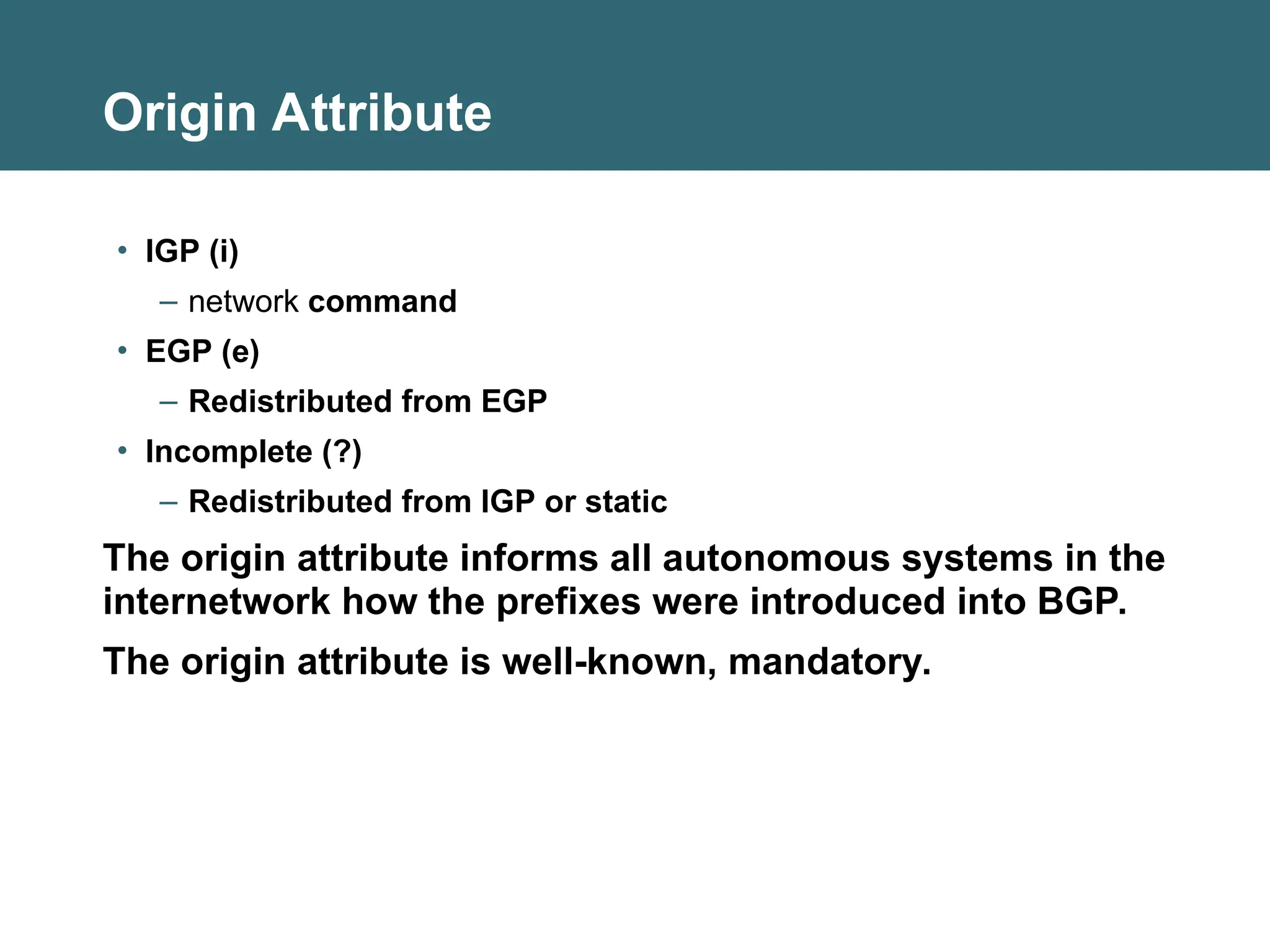 Origin Attribute
• IGP (i)
– network command
• EGP (e)
– Redistributed from EGP
• Incomplete (?)
– Redistributed from IGP or static
The origin attribute informs all autonomous systems in the
internetwork how the prefixes were introduced into BGP.
The origin attribute is well-known, mandatory.
 