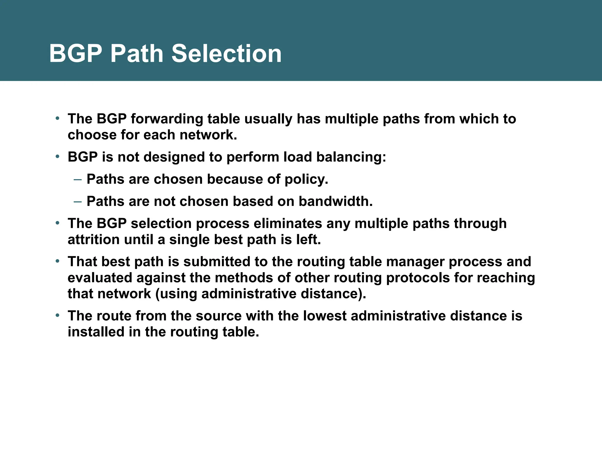 BGP Path Selection
• The BGP forwarding table usually has multiple paths from which to
choose for each network.
• BGP is not designed to perform load balancing:
– Paths are chosen because of policy.
– Paths are not chosen based on bandwidth.
• The BGP selection process eliminates any multiple paths through
attrition until a single best path is left.
• That best path is submitted to the routing table manager process and
evaluated against the methods of other routing protocols for reaching
that network (using administrative distance).
• The route from the source with the lowest administrative distance is
installed in the routing table.
 