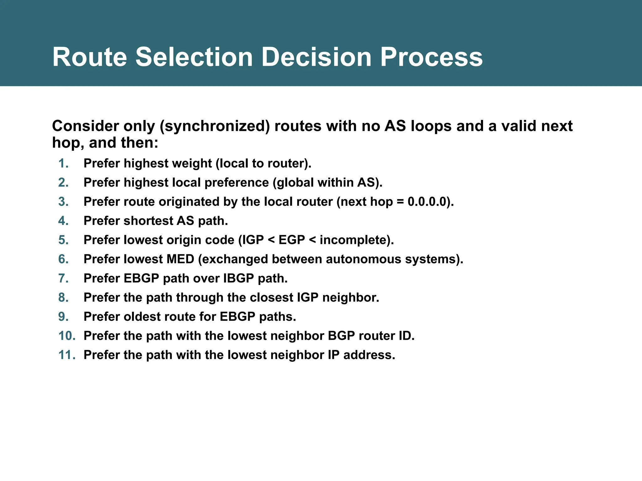 Route Selection Decision Process
Consider only (synchronized) routes with no AS loops and a valid next
hop, and then:
1. Prefer highest weight (local to router).
2. Prefer highest local preference (global within AS).
3. Prefer route originated by the local router (next hop = 0.0.0.0).
4. Prefer shortest AS path.
5. Prefer lowest origin code (IGP < EGP < incomplete).
6. Prefer lowest MED (exchanged between autonomous systems).
7. Prefer EBGP path over IBGP path.
8. Prefer the path through the closest IGP neighbor.
9. Prefer oldest route for EBGP paths.
10. Prefer the path with the lowest neighbor BGP router ID.
11. Prefer the path with the lowest neighbor IP address.
 