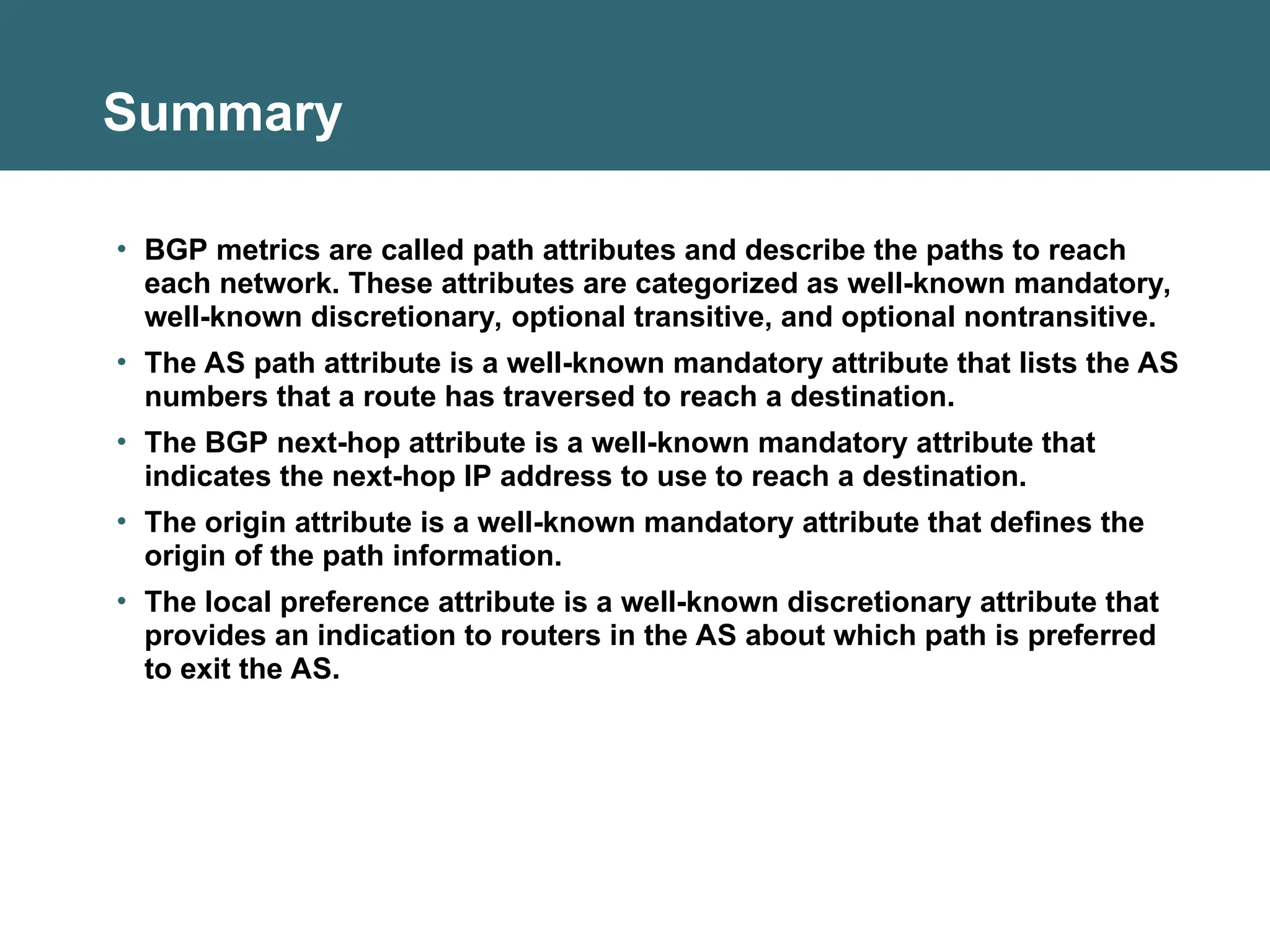 Summary
• BGP metrics are called path attributes and describe the paths to reach
each network. These attributes are categorized as well-known mandatory,
well-known discretionary, optional transitive, and optional nontransitive.
• The AS path attribute is a well-known mandatory attribute that lists the AS
numbers that a route has traversed to reach a destination.
• The BGP next-hop attribute is a well-known mandatory attribute that
indicates the next-hop IP address to use to reach a destination.
• The origin attribute is a well-known mandatory attribute that defines the
origin of the path information.
• The local preference attribute is a well-known discretionary attribute that
provides an indication to routers in the AS about which path is preferred
to exit the AS.
 