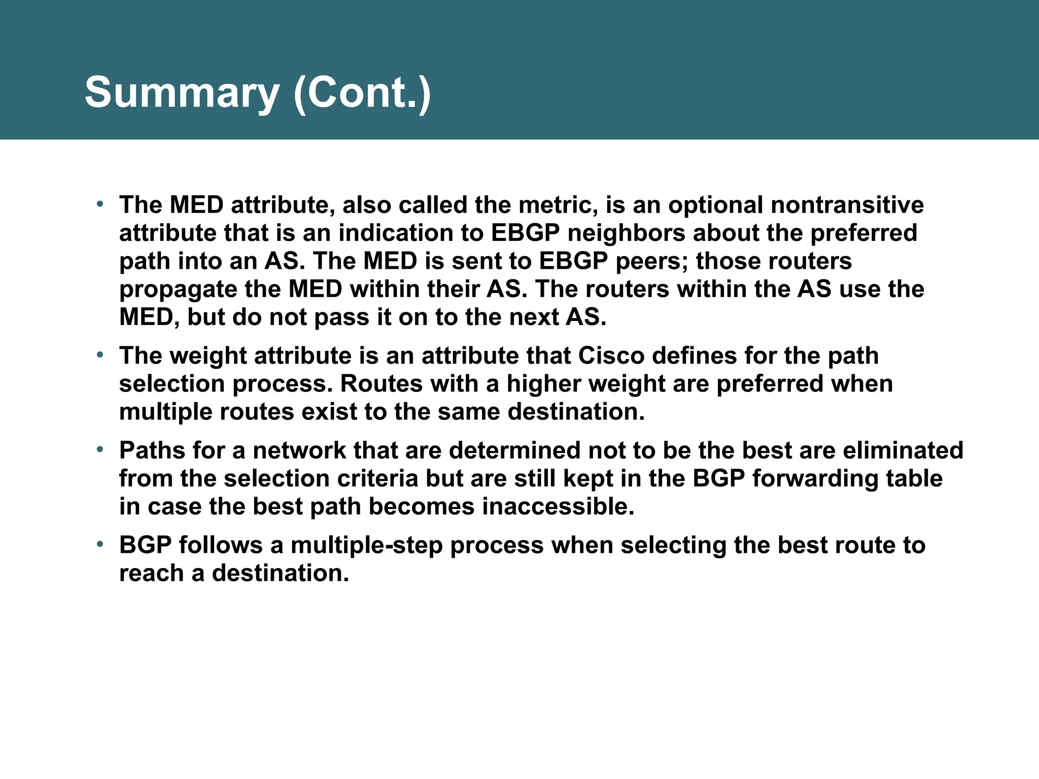 Summary (Cont.)
• The MED attribute, also called the metric, is an optional nontransitive
attribute that is an indication to EBGP neighbors about the preferred
path into an AS. The MED is sent to EBGP peers; those routers
propagate the MED within their AS. The routers within the AS use the
MED, but do not pass it on to the next AS.
• The weight attribute is an attribute that Cisco defines for the path
selection process. Routes with a higher weight are preferred when
multiple routes exist to the same destination.
• Paths for a network that are determined not to be the best are eliminated
from the selection criteria but are still kept in the BGP forwarding table
in case the best path becomes inaccessible.
• BGP follows a multiple-step process when selecting the best route to
reach a destination.
 