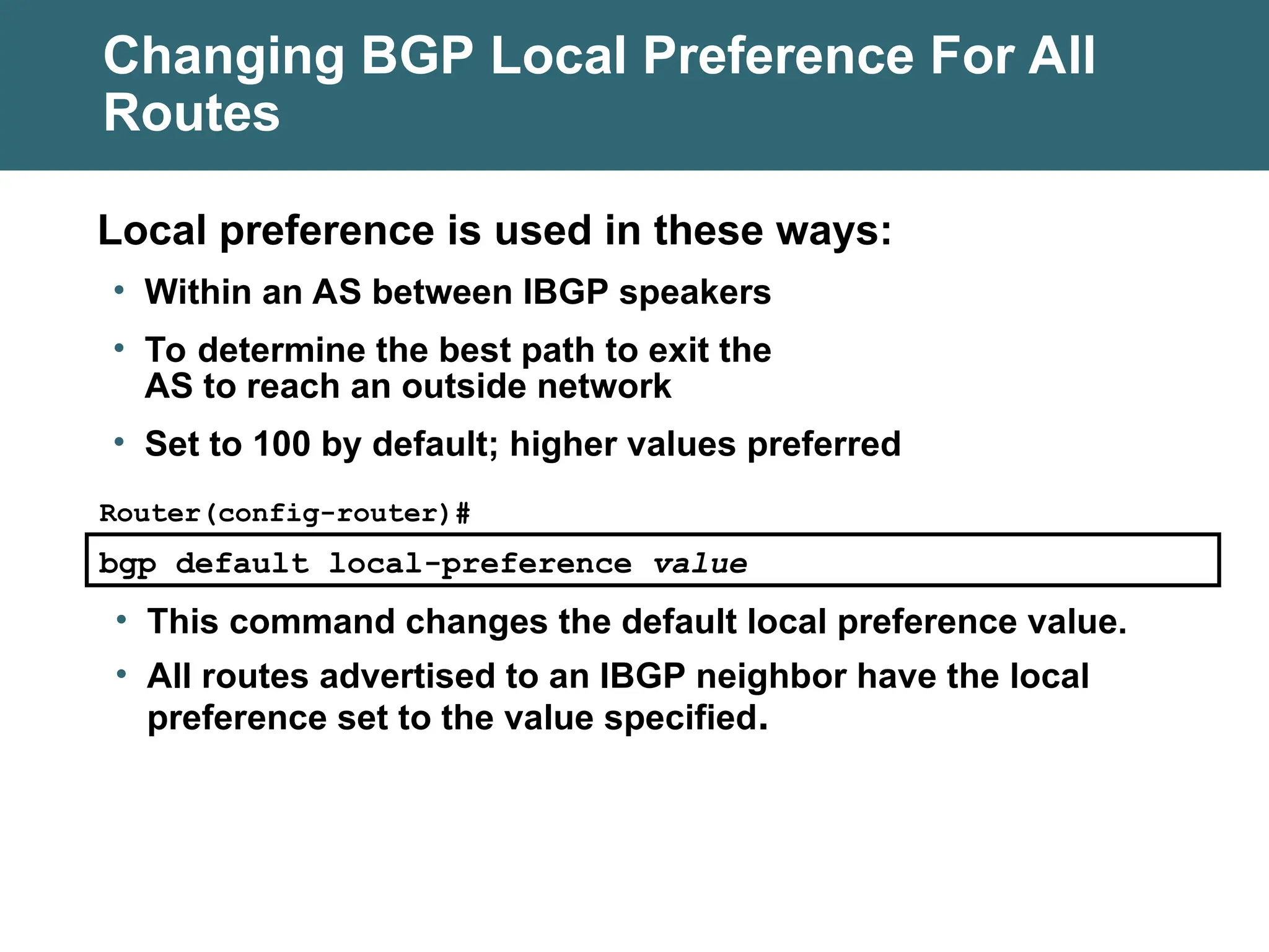 Changing BGP Local Preference For All
Routes
bgp default local-preference value
Router(config-router)#
• This command changes the default local preference value.
• All routes advertised to an IBGP neighbor have the local
preference set to the value specified.
Local preference is used in these ways:
• Within an AS between IBGP speakers
• To determine the best path to exit the
AS to reach an outside network
• Set to 100 by default; higher values preferred
 