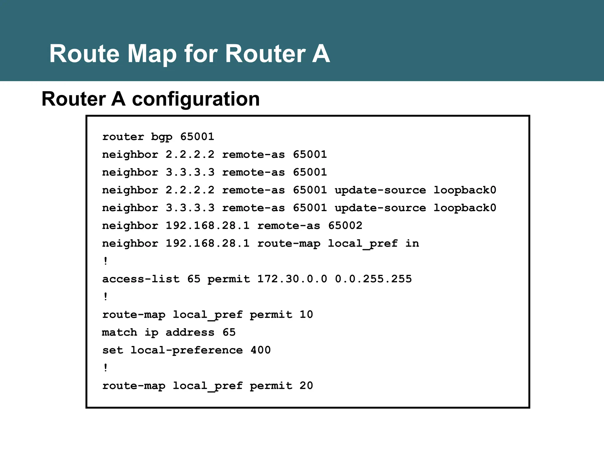 Route Map for Router A
router bgp 65001
neighbor 2.2.2.2 remote-as 65001
neighbor 3.3.3.3 remote-as 65001
neighbor 2.2.2.2 remote-as 65001 update-source loopback0
neighbor 3.3.3.3 remote-as 65001 update-source loopback0
neighbor 192.168.28.1 remote-as 65002
neighbor 192.168.28.1 route-map local_pref in
!
access-list 65 permit 172.30.0.0 0.0.255.255
!
route-map local_pref permit 10
match ip address 65
set local-preference 400
!
route-map local_pref permit 20
Router A configuration
 