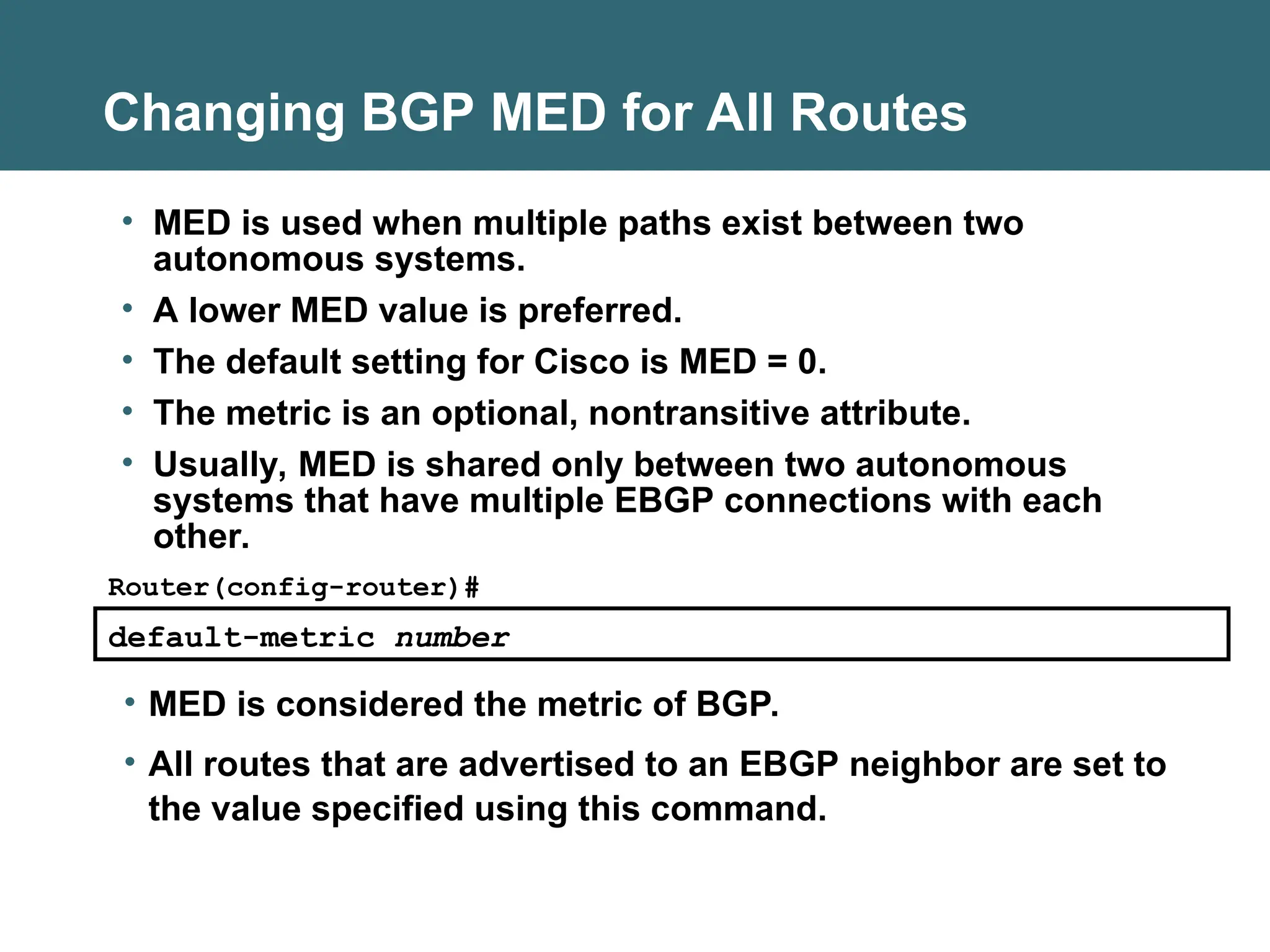 Changing BGP MED for All Routes
default-metric number
Router(config-router)#
• MED is considered the metric of BGP.
• All routes that are advertised to an EBGP neighbor are set to
the value specified using this command.
• MED is used when multiple paths exist between two
autonomous systems.
• A lower MED value is preferred.
• The default setting for Cisco is MED = 0.
• The metric is an optional, nontransitive attribute.
• Usually, MED is shared only between two autonomous
systems that have multiple EBGP connections with each
other.
 