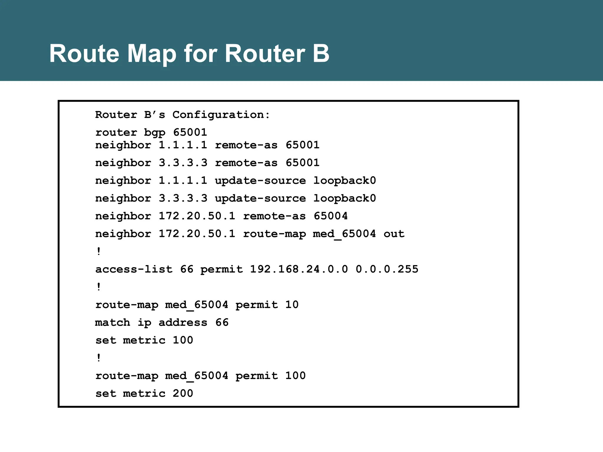 Route Map for Router B
Router B’s Configuration:
router bgp 65001
neighbor 1.1.1.1 remote-as 65001
neighbor 3.3.3.3 remote-as 65001
neighbor 1.1.1.1 update-source loopback0
neighbor 3.3.3.3 update-source loopback0
neighbor 172.20.50.1 remote-as 65004
neighbor 172.20.50.1 route-map med_65004 out
!
access-list 66 permit 192.168.24.0.0 0.0.0.255
!
route-map med_65004 permit 10
match ip address 66
set metric 100
!
route-map med_65004 permit 100
set metric 200
 