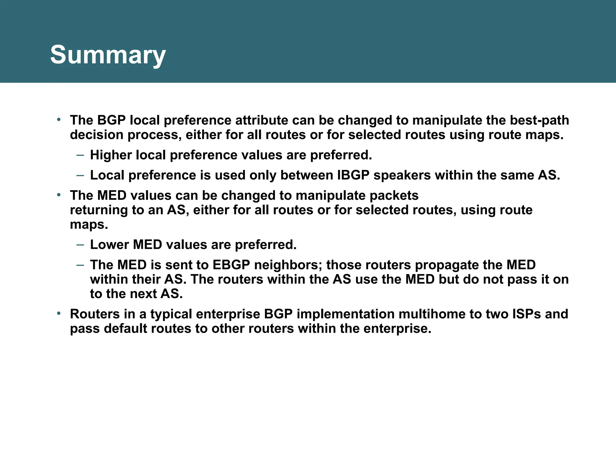 Summary
• The BGP local preference attribute can be changed to manipulate the best-path
decision process, either for all routes or for selected routes using route maps.
– Higher local preference values are preferred.
– Local preference is used only between IBGP speakers within the same AS.
• The MED values can be changed to manipulate packets
returning to an AS, either for all routes or for selected routes, using route
maps.
– Lower MED values are preferred.
– The MED is sent to EBGP neighbors; those routers propagate the MED
within their AS. The routers within the AS use the MED but do not pass it on
to the next AS.
• Routers in a typical enterprise BGP implementation multihome to two ISPs and
pass default routes to other routers within the enterprise.
 