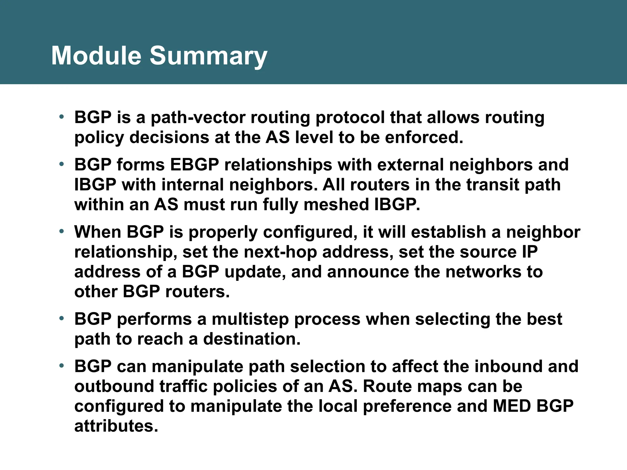 Module Summary
• BGP is a path-vector routing protocol that allows routing
policy decisions at the AS level to be enforced.
• BGP forms EBGP relationships with external neighbors and
IBGP with internal neighbors. All routers in the transit path
within an AS must run fully meshed IBGP.
• When BGP is properly configured, it will establish a neighbor
relationship, set the next-hop address, set the source IP
address of a BGP update, and announce the networks to
other BGP routers.
• BGP performs a multistep process when selecting the best
path to reach a destination.
• BGP can manipulate path selection to affect the inbound and
outbound traffic policies of an AS. Route maps can be
configured to manipulate the local preference and MED BGP
attributes.
 