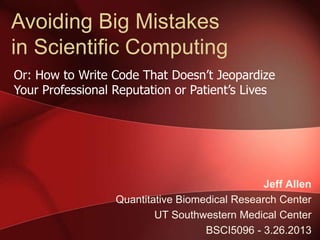 Avoiding Big Mistakes
in Scientific Computing
Or: How to Write Code That Doesn’t Jeopardize
Your Professional Reputation or Patient’s Lives




                                                Jeff Allen
                  Quantitative Biomedical Research Center
                          UT Southwestern Medical Center
                                    BSCI5096 - 3.26.2013
 