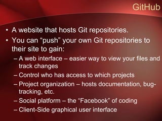 GitHub

• A website that hosts Git repositories.
• You can “push” your own Git repositories to
  their site to gain:
  – A web interface – easier way to view your files and
    track changes
  – Control who has access to which projects
  – Project organization – hosts documentation, bug-
    tracking, etc.
  – Social platform – the “Facebook” of coding
  – Client-Side graphical user interface
 