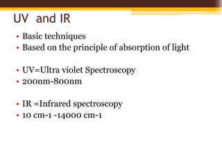 UV and IR
• Basic techniques
• Based on the principle of absorption of light
• UV=Ultra violet Spectroscopy
• 200nm-800nm
• IR =Infrared spectroscopy
• 10 cm-1 -14000 cm-1
 
