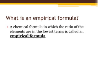 What is an empirical formula?
• A chemical formula in which the ratio of the
elements are in the lowest terms is called an
empirical formula.
 