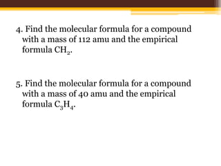 4. Find the molecular formula for a compound
with a mass of 112 amu and the empirical
formula CH2.
5. Find the molecular formula for a compound
with a mass of 40 amu and the empirical
formula C3H4.
 