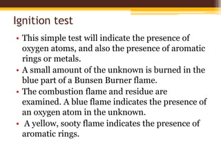 Ignition test
• This simple test will indicate the presence of
oxygen atoms, and also the presence of aromatic
rings or metals.
• A small amount of the unknown is burned in the
blue part of a Bunsen Burner flame.
• The combustion flame and residue are
examined. A blue flame indicates the presence of
an oxygen atom in the unknown.
• A yellow, sooty flame indicates the presence of
aromatic rings.
 