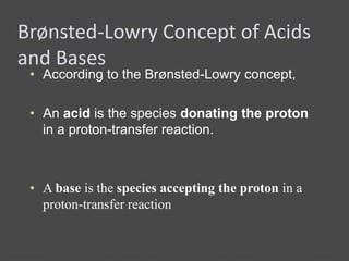 Brønsted-Lowry Concept of Acids
and Bases
• According to the Brønsted-Lowry concept,
• An acid is the species donating the proton
in a proton-transfer reaction.
• A base is the species accepting the proton in a
proton-transfer reaction
 