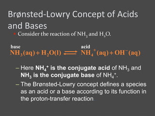 Brønsted-Lowry Concept of Acids
and Bases
 Consider the reaction of NH3 and H2O.
– The Brønsted-Lowry concept defines a species
as an acid or a base according to its function in
the proton-transfer reaction.
)aq(OH)aq(NH)l(OH)aq(NH 423


base acid
– Here NH4
+ is the conjugate acid of NH3 and
NH3 is the conjugate base of NH4
+.
 
