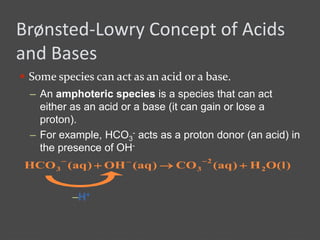 Brønsted-Lowry Concept of Acids
and Bases
 Some species can act as an acid or a base.
)l(OH)aq(CO)aq(OH)aq(HCO 2
2
33 

–H+
– An amphoteric species is a species that can act
either as an acid or a base (it can gain or lose a
proton).
– For example, HCO3
- acts as a proton donor (an acid) in
the presence of OH-
 