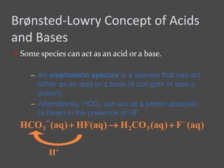 Brønsted-Lowry Concept of Acids
and Bases
 Some species can act as an acid or a base.
– An amphoteric species is a species that can act
either as an acid or a base (it can gain or lose a
proton).
– Alternatively, HCO3 can act as a proton acceptor
(a base) in the presence of HF.
)aq(F)aq(COH)aq(HF)aq(HCO 323


H+
 