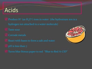 Acids
 Produce H+ (as H3O+) ions in water (the hydronium ion is a
hydrogen ion attached to a water molecule)
 Taste sour
 Corrode metals
 React with bases to form a salt and water
 pH is less than 7
 Turns blue litmus paper to red “Blue to Red A-CID”
 