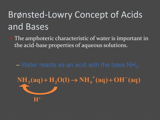 Brønsted-Lowry Concept of Acids
and Bases
 The amphoteric characteristic of water is important in
the acid-base properties of aqueous solutions.
– Water reacts as an acid with the base NH3.
)aq(OH)aq(NH)l(OH)aq(NH 423


H+
 