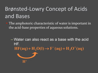 Brønsted-Lowry Concept of Acids
and Bases
 The amphoteric characteristic of water is important in
the acid-base properties of aqueous solutions.
– Water can also react as a base with the acid
HF.
)aq(OH)aq(F)l(OH)aq(HF 32


H+
 