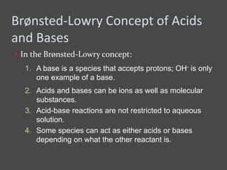Brønsted-Lowry Concept of Acids
and Bases
 In the Brønsted-Lowry concept:
2. Acids and bases can be ions as well as molecular
substances.
3. Acid-base reactions are not restricted to aqueous
solution.
4. Some species can act as either acids or bases
depending on what the other reactant is.
1. A base is a species that accepts protons; OH- is only
one example of a base.
 
