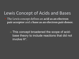 Lewis Concept of Acids and Bases
 The Lewis concept defines an acid as an electron
pair acceptor and a base as an electron pair donor.
– This concept broadened the scope of acid-
base theory to include reactions that did not
involve H+.
 