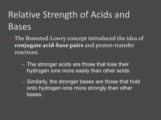 Relative Strength of Acids and
Bases
 The Brønsted-Lowry concept introduced the idea of
conjugate acid-base pairs and proton-transfer
reactions.
– The stronger acids are those that lose their
hydrogen ions more easily than other acids.
– Similarly, the stronger bases are those that hold
onto hydrogen ions more strongly than other
bases.
 