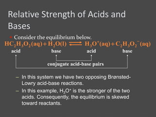 Relative Strength of Acids and
Bases
 Consider the equilibrium below.
– In this system we have two opposing Brønsted-
Lowry acid-base reactions.
– In this example, H3O+ is the stronger of the two
acids. Consequently, the equilibrium is skewed
toward reactants.
(aq)OHC(aq)OH 2323

)l(OH)aq(OHHC 2232 
acid acidbase base
conjugate acid-base pairs
 