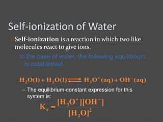 Self-ionization of Water
 Self-ionization is a reaction in which two like
molecules react to give ions.
In the case of water, the following equilibrium
is established.
)aq(OH)aq(OH)l(OH)l(OH 322


– The equilibrium-constant expression for this
system is:
2
2
3
c
]OH[
]OH][OH[
K


 