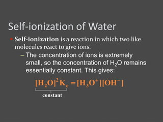 Self-ionization of Water
 Self-ionization is a reaction in which two like
molecules react to give ions.
– The concentration of ions is extremely
small, so the concentration of H2O remains
essentially constant. This gives:
]OH][OH[K]OH[ 3c
2
2


constant
 