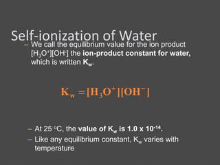 Self-ionization of Water– We call the equilibrium value for the ion product
[H3O+][OH-] the ion-product constant for water,
which is written Kw.
]OH][OH[K 3w


– At 25 oC, the value of Kw is 1.0 x 10-14.
– Like any equilibrium constant, Kw varies with
temperature.
 