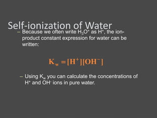 Self-ionization of Water– Because we often write H3O+ as H+, the ion-
product constant expression for water can be
written:
]OH][H[Kw


– Using Kw you can calculate the concentrations of
H+ and OH- ions in pure water.
 
